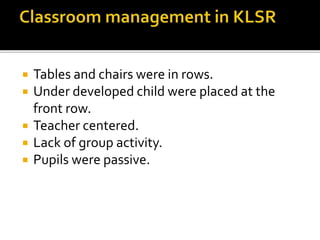  Tables and chairs were in rows.
 Under developed child were placed at the
front row.
 Teacher centered.
 Lack of group activity.
 Pupils were passive.
 