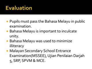  Pupils must pass the Bahasa Melayu in public
examination.
 Bahasa Melayu is important to inculcate
unity.
 Bahasa Melayu was used to minimize
illiteracy
 Malayan Secondary School Entrance
Examination(MSSEE), Ujian Penilaian Darjah
5, SRP, SPVM & MCE.
 