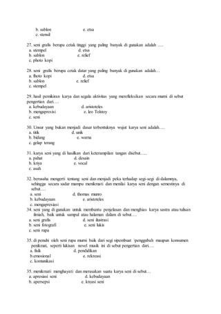 b. sablon e. etsa
c. stensil
27. seni grafis berupa cetak tinggi yang paling banyak di gunakan adalah ….
a. stempel d. etsa
b. sablon e. relief
c. photo kopi
28. seni grafis berupa cetak datar yang paling banyak di gunakan adalah…
a. fhoto kopi d. etsa
b. sablon e. relief
c. stempel
29. hasil pemikiran karya dan segala aktivitas yang merefleksikan secara murni di sebut
pengertian dari….
a. kebudayaan d. aristoteles
b. mengapresisi e. leo Tolstoy
c. seni
30. Unsur yang bukan menjadi dasar terbentuknya wujut karya seni adalah….
a. titik d. unik
b. bidang e. warna
c. gelap terang
31. karya seni yang di hasilkan dari keterampilan tangan disebut…..
a. pahat d. desain
b. kriya e. vocal
c. asah
32. berusaha mengerti tentang seni dan menjadi peka terhadap segi-segi di dalamnya,
sehingga secara sadar mampu menikmati dan menilai karya seni dengan semestinya di
sebut….
a. seni d. thomas munro
b. kebudayaan e. aristoteles
c. mengapresiasi
34. seni yang di gunakan untuk membantu penjelasan dan menghias karya sastra atau tulisan
ilmiah, baik untuk sampul atau halaman dalam di sebut….
a. seni grafis d. seni ilustrasi
b. seni fotografi e. seni lukis
c. seni rupa
35. di penuhi oleh seni rupa murni baik dari segi sipembuat penggubah maupun konsumen
penikmat, seperti lukisan novel musik ini di sebut pengertian dari….
a. fisik d. pendidikan
b.emosional e. rekreasi
c. komunikasi
35. menikmati menghayati dan merasakan suatu karya seni di sebut…
a. apresiasi seni d. kebudayaan
b. apersepsi e. kreasi seni
 