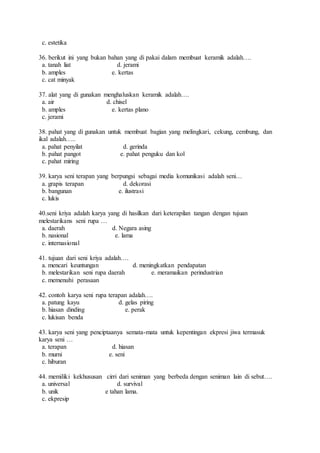 c. estetika
36. berikut ini yang bukan bahan yang di pakai dalam membuat keramik adalah….
a. tanah liat d. jerami
b. amples e. kertas
c. cat minyak
37. alat yang di gunakan menghaluskan keramik adalah….
a. air d. chisel
b. amples e. kertas plano
c. jerami
38. pahat yang di gunakan untuk membuat bagian yang melingkari, cekung, cembung, dan
ikal adalah…..
a. pahat penyilat d. gerinda
b. pahat pangot e. pahat penguku dan kol
c. pahat miring
39. karya seni terapan yang berpungsi sebagai media komunikasi adalah seni…
a. grapis terapan d. dekorasi
b. bangunan e. ilustrasi
c. lukis
40.seni kriya adalah karya yang di hasilkan dari keterapilan tangan dengan tujuan
melestarikans seni rupa …
a. daerah d. Negara asing
b. nasional e. lama
c. internasional
41. tujuan dari seni kriya adalah….
a. mencari keuntungan d. meningkatkan pendapatan
b. melestarikan seni rupa daerah e. meramaikan perindustrian
c. memenuhi perasaan
42. contoh karya seni rupa terapan adalah….
a. patung kayu d. gelas piring
b. hiasan dinding e. perak
c. lukisan benda
43. karya seni yang penciptaanya semata-mata untuk kepentingan ekpresi jiwa termasuk
karya seni …
a. terapan d. hiasan
b. murni e. seni
c. hiburan
44. memiliki kekhususan cirri dari seniman yang berbeda dengan seniman lain di sebut….
a. universal d. survival
b. unik e tahan lama.
c. ekpresip
 