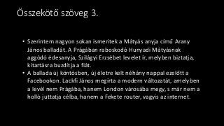 • Szerintem nagyon sokan ismeritek a Mátyás anyja című Arany
János balladát. A Prágában raboskodó Hunyadi Mátyásnak
aggódó édesanyja, Szilágyi Erzsébet levelet ír, melyben biztatja,
kitartásra buzdítja a fiát.
• A ballada új köntösben, új életre kelt néhány nappal ezelőtt a
Facebookon. Lackfi János megírta a modern változatát, amelyben
a levél nem Prágába, hanem London városába megy, s már nem a
holló juttatja célba, hanem a Fekete router, vagyis az internet.
Összekötő szöveg 3.
 