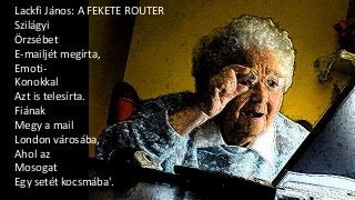 Lackfi János: A FEKETE ROUTER
Szilágyi
Örzsébet
E-mailjét megírta,
Emoti-
Konokkal
Azt is telesírta.
Fiának
Megy a mail
London városába,
Ahol az
Mosogat
Egy setét kocsmába'.
 