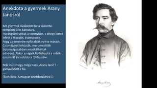 Bevezető
• Ezen az idei jeles napon Arany János neve és néhány műve álljon a mi kis műsorunk
középpontjában.
Hiszen tudjátok, 200 éve, 1817. március 2-án született Nagyszalontán.
Születésnapján az iskolarádióban felidéztük Arany János életének főbb állomásait.
Gyakran találkoztok nevével, műveivel az olvasókönyvekben, irodalomkönyvekben is,
szinte minden évfolyamon.
Méltán szerepel bennük, mert van mit tanulnunk tőle.
• Ha ma lenne iskolás, hivatalosan hátrányos helyzetűnek számítana. Nagyon szegény a
családja, idősek a szülei, ő apró termetű, betegségre hajlamos, csendes, szerény,
tisztelettudó gyerek. Leginkább egyedül szeretett lenni, vagy a felnőttek mellett.
Az ilyen már akkor is gyakran lett céltáblája a gyerekek gúnyolódásának. Annál is inkább,
mert okosságát, iskolai eredményeit is irigyelhették néhányan. Erről szól az első történet,
amit hamarosan hallhattok.
• Pedig nem volt ő minden játék, vidámság és tréfa ellen beoltva! Ezt bizonyítja a másik
költőóriással, az izgága, nyughatatlan, nagyszájú Petőfi Sándorral kötött barátsága, és
számos ironikus, humoros verse. A gyermekkori jelenet után a Kaláka együttes
megzenésítésében az egyik ilyen versét, az Írószobám címűt fogjátok hallani, amelyben a
saját írói mesterségét gúnyolja ki. Ezek a befejező sorai:
„Nem volnék csak ilyen vén, írótollam letenném,
S beszegődnék maholnap, Csizmadia inasnak.”
 