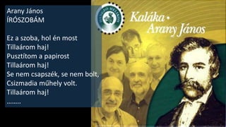 Anekdota a gyermek Arany
Jánosról
Két gyermek óvakodott be a szalontai
templom üres karzatára.
Harangozni voltak a toronyban, s ahogy jöttek
lefelé a lépcsőn, észrevették,
hogy az emeletre nyíló ablak nyitva maradt.
Csizmájukat lehúzták, mert mezítláb
biztonságosabban mászkálhattak
odabent. Akkor az egyik fiú felkapta a másik
csizmáját és ledobta a földszintre.
Már most hogy mégy haza, Arany Jani? ! -
gúnyolódott a fiú.
….
(Tóth Béla: A magyar anekdotakincs I.)
 