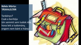 Összekötő szöveg 2.
• Arany János jó tanuló volt, és soha nem lázadozott a tanárok ellen. Ez
akkoriban még nem volt divat. Szeretett a nagyszalontai iskolába járni.
Igaz, a debreceni kollégiumot néhány év után otthagyta, s nemcsak az
anyagi nehézségei miatt, hanem azért is, mert másra, másfelé vágyott.
• Hogy találkozott-e fafejű tanárokkal és szigorú testnevelőkkel? - nem
tudjuk. És minden alól kibújni akaró, mindent megkritizáló, csúnyán
beszélő, rendetlen gyerekekkel?
Arany János utódai, a ma élő kortárs költők már ezeket az iskolai
jelenségeket verselik meg, - humorral, és iróniával. Hallgassatok meg
egy csokorra valót közülük, az idei szavalóversenyeken eredményesen
szereplő diáktársaitok előadásában.
 