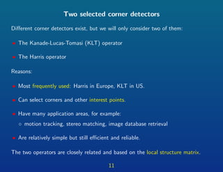 Two selected corner detectors
Diﬀerent corner detectors exist, but we will only consider two of them:
• The Kanade-Lucas-Tomasi (KLT) operator
• The Harris operator
Reasons:
• Most frequently used: Harris in Europe, KLT in US.
• Can select corners and other interest points.
• Have many application areas, for example:
◦ motion tracking, stereo matching, image database retrieval
• Are relatively simple but still eﬃcient and reliable.
The two operators are closely related and based on the local structure matrix.
11
 