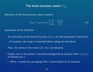 The local structure matrix Cstr
Deﬁnition of the local structure matrix (tensor):
Cstr = wG(r; σ) ∗
f2
x fxfy
fxfy f2
y
(1)
Explanation of the deﬁnition:
• The derivatives of the intensity function f(x, y) are ﬁrst calculated in each point.
◦ If necessary, the image is smoothed before taking the derivatives
• Then, the entries of the matrix (f2
x, etc.) are obtained.
• Finally, each of the entries is smoothed (integrated) by Gaussian ﬁlter wG(r; σ)
of selected size σ.
◦ Often, a simple box (averaging) ﬁlter is used instead of the Gaussian.
12
 