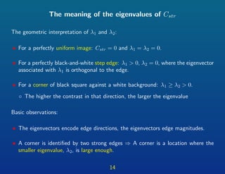 The meaning of the eigenvalues of Cstr
The geometric interpretation of λ1 and λ2:
• For a perfectly uniform image: Cstr = 0 and λ1 = λ2 = 0.
• For a perfectly black-and-white step edge: λ1 > 0, λ2 = 0, where the eigenvector
associated with λ1 is orthogonal to the edge.
• For a corner of black square against a white background: λ1 ≥ λ2 > 0.
◦ The higher the contrast in that direction, the larger the eigenvalue
Basic observations:
• The eigenvectors encode edge directions, the eigenvectors edge magnitudes.
• A corner is identiﬁed by two strong edges ⇒ A corner is a location where the
smaller eigenvalue, λ2, is large enough.
14
 