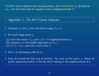 The KLT corner detector has two parameters: the threshold on λ2, denoted by
λthr, and the linear size of a square window (neighbourhood) D.
Algorithm 1: The KLT Corner Detector
1. Compute fx and fy over the entire image f(x, y).
2. For each image point p:
(a) form the matrix Cstr over a D × D neighbourhood of p;
(b) compute λ2, the smaller eigenvalue of Cstr;
(c) if λ2 > λthr, save the p into a list, L.
3. Sort L in decreasing order of λ2.
4. Scan the sorted list from top to bottom. For each current point, p, delete all
points apperaring further in the list which belong to the neighbourhood of p.
15
 