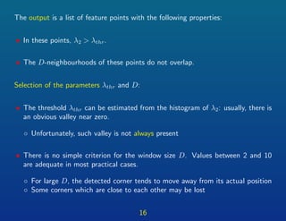 The output is a list of feature points with the following properties:
• In these points, λ2 > λthr.
• The D-neighbourhoods of these points do not overlap.
Selection of the parameters λthr and D:
• The threshold λthr can be estimated from the histogram of λ2: usually, there is
an obvious valley near zero.
◦ Unfortunately, such valley is not always present
• There is no simple criterion for the window size D. Values between 2 and 10
are adequate in most practical cases.
◦ For large D, the detected corner tends to move away from its actual position
◦ Some corners which are close to each other may be lost
16
 