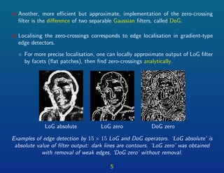 • Another, more eﬃcient but approximate, implementation of the zero-crossing
ﬁlter is the diﬀerence of two separable Gaussian ﬁlters, called DoG.
• Localising the zero-crossings corresponds to edge localisation in gradient-type
edge detectors.
◦ For more precise localisation, one can locally approximate output of LoG ﬁlter
by facets (ﬂat patches), then ﬁnd zero-crossings analytically.
LoG absolute LoG zero DoG zero
Examples of edge detection by 15 × 15 LoG and DoG operators. ‘LoG absolute’ is
absolute value of ﬁlter output: dark lines are contours. ‘LoG zero’ was obtained
with removal of weak edges, ‘DoG zero’ without removal.
5
 