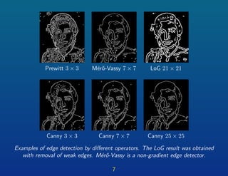 Prewitt 3 × 3 M´er˝o-Vassy 7 × 7 LoG 21 × 21
Canny 3 × 3 Canny 7 × 7 Canny 25 × 25
Examples of edge detection by diﬀerent operators. The LoG result was obtained
with removal of weak edges. M´er˝o-Vassy is a non-gradient edge detector.
7
 