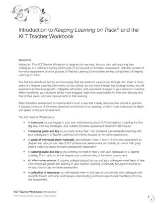 Introduction to Keeping Learning on Track® and the
      KLT Teacher Workbook



      Welcome
      Welcome! This KLT Teacher Workbook is designed for teachers, like you, who will be joining their
      colleagues in a Teacher Learning Community (TLC) focused on formative assessment. Both the content of
      formative assessment and the process of Teacher Learning Communities are key components of Keeping
      Learning on Track.

      The Teacher Workbook and its accompanying DVD are meant to support you through two, three, or more
      years of a Teacher Learning Community at your school. As you move through this exciting journey, you will
      experience professional growth, collegiality with peers, and purposeful changes to your classroom practice.
      More importantly, your students will be more engaged, take more responsibility for their own learning and
      that of their peers, and see improvements to their learning.

      When formative assessment is implemented in such a way that it really does become central to practice,
      it ensures the focus of the entire classroom environment is on learning, which, in turn, enhances the depth
      and speed of student achievement.

      The KLT Teacher Workbook is:
             •	 A workbook as you engage in your own initial learning about KLT Foundations, including the One
                Big Idea, Five Key Strategies, and multiple formative assessment classroom techniques;
             •	 A learning guide and log as you meet during Year 1 for sustained, job-embedded learning with
                your colleagues in a Teacher Learning Community focused on formative assessment;
             •	 A guide of individual study materials used between Years 1 and 2 of formative assessment to
                deepen and refocus your Year 2 KLT professional development and to help you more fully grasp
                what it means to lead a formative assessment classroom;
             •	 A learning guide and log as you continue to meet in Year 2 with your colleagues in a Teacher
                Learning Community to further deepen your understanding of formative assessment;
             •	 An information source of ongoing collegial support as you and your colleagues meet beyond Year
                2 for continued growth and learning in your Teacher Learning Community focused on minute-to-
                minute, day-by-day formative assessment;
             •	 A collection of resources you will regularly refer to and use on your journey with colleagues and
                students toward a broader and deeper understanding and more expert implementation of forma-
                tive assessment.



KLT Teacher Workbook: Introduction
© 2012 Northwest Evaluation Association. All Rights Reserved.
                                                                                                                    1
 
