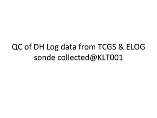 QC of DH Log data from TCGS & ELOG sonde collected@KLT001 