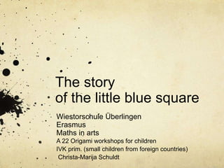 The story
of the little blue square
Wiestorschule Überlingen
Erasmus
Maths in arts
A 22 Origami workshops for children
IVK prim. (small children from foreign countries)
Christa-Marija Schuldt
 