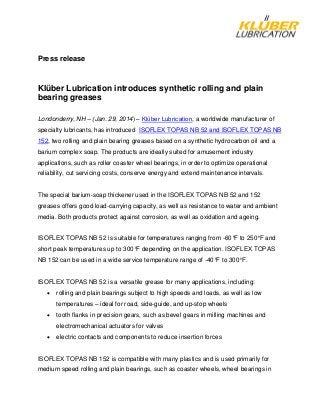 Press release
Klüber Lubrication introduces synthetic rolling and plain
bearing greases
Londonderry, NH – (Jan. 29, 2014) – Klϋber Lubrication, a worldwide manufacturer of
specialty lubricants, has introduced ISOFLEX TOPAS NB 52 and ISOFLEX TOPAS NB
152, two rolling and plain bearing greases based on a synthetic hydrocarbon oil and a
barium complex soap. The products are ideally suited for amusement industry
applications, such as roller coaster wheel bearings, in order to optimize operational
reliability, cut servicing costs, conserve energy and extend maintenance intervals.
The special barium-soap thickener used in the ISOFLEX TOPAS NB 52 and 152
greases offers good load-carrying capacity, as well as resistance to water and ambient
media. Both products protect against corrosion, as well as oxidation and ageing.
ISOFLEX TOPAS NB 52 is suitable for temperatures ranging from -60°F to 250°F and
short peak temperatures up to 300°F depending on the application. ISOFLEX TOPAS
NB 152 can be used in a wide service temperature range of -40°F to 300°F.
ISOFLEX TOPAS NB 52 is a versatile grease for many applications, including:
• rolling and plain bearings subject to high speeds and loads, as well as low
temperatures – ideal for road, side-guide, and up-stop wheels
• tooth flanks in precision gears, such as bevel gears in milling machines and
electromechanical actuators for valves
• electric contacts and components to reduce insertion forces
ISOFLEX TOPAS NB 152 is compatible with many plastics and is used primarily for
medium speed rolling and plain bearings, such as coaster wheels, wheel bearings in
 