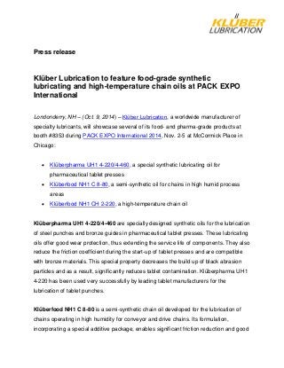 Press release
Klüber Lubrication to feature food-grade synthetic
lubricating and high-temperature chain oils at PACK EXPO
International
Londonderry, NH – (Oct. 9, 2014) – Klϋber Lubrication, a worldwide manufacturer of
specialty lubricants, will showcase several of its food- and pharma-grade products at
booth #8353 during PACK EXPO International 2014, Nov. 2-5 at McCormick Place in
Chicago:
• Klüberpharma UH1 4-220/4-460, a special synthetic lubricating oil for
pharmaceutical tablet presses
• Klüberfood NH1 C 8-80, a semi-synthetic oil for chains in high humid process
areas
• Klüberfood NH1 CH 2-220, a high-temperature chain oil
Klüberpharma UH1 4-220/4-460 are specially designed synthetic oils for the lubrication
of steel punches and bronze guides in pharmaceutical tablet presses. These lubricating
oils offer good wear protection, thus extending the service life of components. They also
reduce the friction coefficient during the start-up of tablet presses and are compatible
with bronze materials. This special property decreases the build up of black abrasion
particles and as a result, significantly reduces tablet contamination. Klüberpharma UH1
4-220 has been used very successfully by leading tablet manufacturers for the
lubrication of tablet punches.
Klüberfood NH1 C 8-80 is a semi-synthetic chain oil developed for the lubrication of
chains operating in high humidity for conveyor and drive chains. Its formulation,
incorporating a special additive package, enables significant friction reduction and good
 