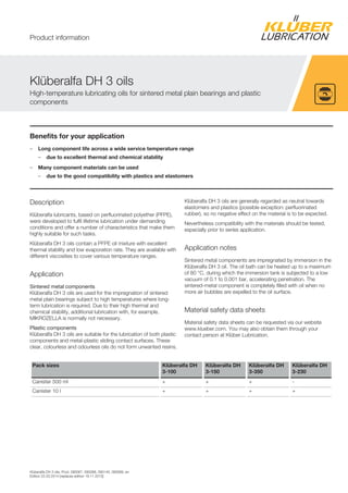 Klüberalfa DH 3 oils, Prod. 090067, 090068, 090140, 090069, en
Edition 22.03.2014 [replaces edition 18.11.2013]
Benefits for your application
– Long component life across a wide service temperature range
– due to excellent thermal and chemical stability
– Many component materials can be used
– due to the good compatibility with plastics and elastomers
Description
Klüberalfa lubricants, based on perfluorinated polyether (PFPE),
were developed to fulfil lifetime lubrication under demanding
conditions and offer a number of characteristics that make them
highly suitable for such tasks.
Klüberalfa DH 3 oils contain a PFPE oil mixture with excellent
thermal stability and low evaporation rate. They are available with
different viscosities to cover various temperature ranges.
Application
Sintered metal components
Klüberalfa DH 3 oils are used for the impregnation of sintered
metal plain bearings subject to high temperatures where long-
term lubrication is required. Due to their high thermal and
chemical stability, additional lubrication with, for example,
MIKROZELLA is normally not necessary.
Plastic components
Klüberalfa DH 3 oils are suitable for the lubrication of both plastic
components and metal-plastic sliding contact surfaces. These
clear, colourless and odourless oils do not form unwanted resins.
Klüberalfa DH 3 oils are generally regarded as neutral towards
elastomers and plastics (possible exception: perfluorinated
rubber), so no negative effect on the material is to be expected.
Nevertheless compatibility with the materials should be tested,
especially prior to series application.
Application notes
Sintered metal components are impregnated by immersion in the
Klüberalfa DH 3 oil. The oil bath can be heated up to a maximum
of 80 °C, during which the immersion tank is subjected to a low
vacuum of 0.1 to 0.001 bar, accelerating penetration. The
sintered-metal component is completely filled with oil when no
more air bubbles are expelled to the oil surface.
Material safety data sheets
Material safety data sheets can be requested via our website
www.klueber.com. You may also obtain them through your
contact person at Klüber Lubrication.
Pack sizes Klüberalfa DH
3-100
Klüberalfa DH
3-150
Klüberalfa DH
3-350
Klüberalfa DH
3-230
Canister 500 ml + + + -
Canister 10 l + + + +
Klüberalfa DH 3 oils
High-temperature lubricating oils for sintered metal plain bearings and plastic
components
Product information
 