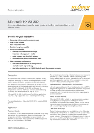 Klüberalfa HX 83-302, Prod. 090078, en
Edition 21.03.2014 [replaces edition 18.03.2013]
Benefits for your application
– Extremely wide service temperature range
– Low friction torques
– Low evaporation rate
– Excellent long-term stability
– Long component life
– in a wide service temperature range
– in contact with aggressive media
– under vacuum and ultra-high vacuum
– where sensitive plastic materials are used
– High component performance
– due to low friction values in sliding contact
– due to low stick-slip tendency
– due to low gasification, no VOC (Volatile Organic Compounds) emission
Description
Klüberalfa lubricants based on perfluorinated polyether (PFPE)
have been developed for specific applications where optimum
performance under lifetime lubrication conditions is required.
The PFPE base oils contained in Klüberalfa HX 83-302 have an
exceptionally flat viscosity-temperature curve. With a consistency
class of NLGI 2, Klüberalfa HX 83-302 can be used at
temperatures as low as –60°C and even ensures load-bearing
lubricating films at temperatures as high as 240°C.
Klüberalfa HX 83-302 should be used for all those applications
requiring a high kappa value over a wide temperature range.
For special applications Klüberalfa HX 83-301 is available (NLGI
grade 1).
Application
Plastics and seals
Klüberalfa HX 83-302 offers exceptionally low friction values along
with a good stick-slip behaviour, even in long-term tests. The
temperature of friction points subject to dynamic loads can
therefore be reduced in many applications, which has a positive
effect on the component's service life.
The service temperature range indicated exceeds most standards
specified by e.g. the automotive industry. Depending on the
component Klüberalfa HX 83-302 is applied in small to very small
quantities. Application example: O-ring lubrication in pneumatic
switches in the automotive components industry.
General behaviour towards plastics and elastomers:
Lubricating greases based on fluorinated polyether oils and PTFE
are generally regarded as neutral towards elastomers and plastics
(possible exception: perfluorinated rubber). Nevertheless
compatibility with the materials should be tested, especially prior
to series application.
Rolling and plain bearings
Klüberalfa HX 83-302 is suitable for special applications subject
to very high service temperatures and frequent thermal
fluctuations. Its consistency ensures low starting torques even at
low temperatures. Application example: Electric motor bearings
with a low starting and a high operating temperature.
Clean room technology
Contrary to the general opinion, special lubricants like Klüberalfa
HX 83-302 do not constitute an additional particle source, but on
the contrary often contribute to clearly reducing wear-related
particle emission. Klüberalfa HX 83-202 keeps emissions low and
can even be used for ultra-high vacuum applications due to its
high resistance to oxidation and evaporation.
Klüberalfa HX 83-302
Long-term lubricating grease for seals, guides and rolling bearings subject to high
thermal stress
Product information
 