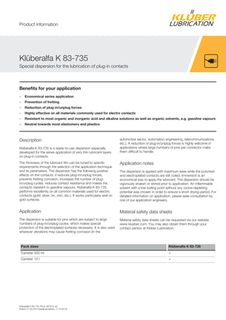 Klüberalfa K 83-735, Prod. 907014, en
Edition 21.03.2014 [replaces edition 17.10.2012]
Benefits for your application
– Economical series application
– Prevention of fretting
– Reduction of plug-in/unplug forces
– Highly effective on all materials commonly used for electro contacts
– Resistant to most organic and inorganic acid and alkaline solutions as well as organic solvents, e.g. gasoline vapours
– Neutral towards most elastomers and plastics
Description
Klüberalfa K 83-735 is a ready-to-use dispersion especially
developed for the series application of very thin lubricant layers
on plug-in contacts.
The thickness of the lubricant film can be tuned to specific
requirements through the selection of the application technique
and its parameters. The dispersion has the following positive
effects on the contacts: it reduces plug-in/unplug forces,
prevents fretting corrosion, increases the number of plug-
in/unplug cycles, reduces contact resistance and makes the
contacts resistant to gasoline vapours. Klüberalfa K 83-735
performs excellently on all common materials used for electric
contacts (gold, silver, tin, zinc, etc.). It works particularly well on
gold surfaces.
Application
The dispersion is suitable for pins which are subject to large
numbers of plug-in/unplug cycles, which makes special
protection of the electroplated surfaces necessary. It is also used
wherever vibrations may cause fretting corrosion (in the
automotive sector, automation engineering, telecommunications.
etc.). A reduction of plug-in/unplug forces is highly welcome in
applications where large numbers of pins per connector make
them difficult to handle.
Application notes
The dispersion is applied with maximum ease while the punched
and electroplated contacts are still coiled. Immersion is an
economical way to apply the lubricant. The dispersion should be
vigorously shaken or stirred prior to application. An inflammable
solvent with a low boiling point without any ozone-depleting
potential was chosen in order to ensure a short drying-period. For
detailed information on application, please seek consultation by
one of our application engineers.
Material safety data sheets
Material safety data sheets can be requested via our website
www.klueber.com. You may also obtain them through your
contact person at Klüber Lubrication.
Pack sizes Klüberalfa K 83-735
Canister 500 ml +
Canister 10 l +
Klüberalfa K 83-735
Special dispersion for the lubrication of plug-in contacts
Product information
 