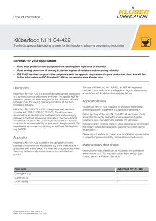 Klüberfood NH1 64-422, Prod. 096076, en
Edition 23.03.2014 [replaces edition 10.02.2014]
Benefits for your application
– Good wear protection and component life resulting from high base oil viscosity
– Good sealing protection of bearing to prevent ingress of moisture and enhancing reliability
– ISO 21469 certified - supports the compliance with the hygienic requirements in your production plant. You will find
further information on ISO Standard 21469 on our website www.klueber.com.
Description
Klüberfood NH1 64-422 is a special lubricating grease composed
of a synthetic base oil and silicate thickener. This special NSF H1
registered grease has been designed for the lubrication of rolling
bearings under the varying operating conditions of the food-
processing industry.
Klüberfood NH1 64-422 is NSF H1 registered and therefore
complies with FDA 21 CFR § 178.3570. The lubricant was
developed for incidental contact with products and packaging
materials in the food-processing, cosmetics, pharmaceutical or
animal feed industries. The use of Klüberfood NH1 64-422 can
contribute to increase reliability of your production processes. We
nevertheless recommend conducting an additional risk analysis,
e.g. HACCP.
Application
Klüberfood NH1 64-422 is used for the lubrication of rolling
bearings of machines and installations e.g. in the manufacture of
grain, meal and animal feeds. It is intended for applications where
there may be technically unavoidable contact with the food
product.
The use of Klüberfood NH1 64-422, an NSF H1-registered
lubricant, can contribute to a safe product regime when used in
accordance with food manufacturing regulations.
Application notes
Klüberfood NH1 64-422 is applied by standard commercial
grease application equipment. e.g. spatula or grease gun.
Before applying Klüberfood NH1 64-422, all lubrication points
should be thoroughly cleaned to ensure maximum hygiene
conditions exist, mandatory for foodsafe H1 lubrication.
If the production process does not allow cleaning we recommend
the existing grease be replaced by purging the system during
relubrication.
Please do not hesitate to contact your local Klüber representative
in respect of grease miscibility, relubrication procedures etc.
Material safety data sheets
Material safety data sheets can be requested via our website
www.klueber.com. You may also obtain them through your
contact person at Klüber Lubrication.
Pack sizes Klüberfood NH1 64-422
Cartridge 400 g +
Bucket 25 kg +
Drum 180 kg +
Klüberfood NH1 64-422
Synthetic special lubricating grease for the food and pharma processing industries
Product information
 