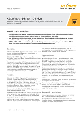 Klüberfood NH1 87-703 Hyg, Prod. 022127, en
Edition 21.03.2014 [replaces edition 16.10.2012]
Benefits for your application
– Extended service intervals due to the antimicrobial additive protecting the grease against microbial degradation
– Extended relubrication intervals and seal life due to the good compatibility with EPDM
– High resistance to many types of media such as disinfectants, cleaning agents, water, steam ensuring maximum
protection of seals and reducing operating costs
– NSF ISO 21469 certified – supports compliance with the hygienic requirements of your production. You will find
further information about ISO Standard 21469 on our website www.klueber.com.
Description
Klüberfood NH1 87-703 Hyg is a special lubricating grease based
on highly viscous silicone oils and PTFE solid lubricants - it
contains an antimicrobial agent.
Klüberfood NH1 87-703 Hyg has been developed for the
lubrication of aseptic components in process equipment requiring
a high level of cleanliness.
The product is registered as NSF H1 and complies with FDA 21
CFR § 178.3570. It was developed for incidental contact with
products and packaging materials in the food-processing,
cosmetics, pharmaceutical or animal feed industries. The use of
Klüberfood NH1 87-703 Hyg can contribute to increase safety of
your production processes. We nevertheless recommend
conducting an additional risk analysis, e.g. HACCP.
Application
Klüberfood NH1 87-703 Hyg is suitable for the lubrication of
valves and fittings incorporating EPDM seals in the food-
processing and pharmaceutical industries and for materials used
in food-processing equipment. The grease contains an
antimicrobial agent which protects against microbial spoilage and
contributes to extending service intervals also in critical
applications like aseptic cold filling of beverages.
Seals lubricated with Klüberfood NH1 87-703 Hyg show lower
friction values and wear sets in later.
Besides for seals, Klüberfood NH1 87-703 Hyg may also be used
for low-speed rolling bearings subject to very low loads (C/P >
30) used in the beverage industry where an EPDM-compatible
food-grade H1 lubricant is required.
Klüberfood NH1 87-703 Hyg is resistant to cold and hot water
and steam as well as to many disinfectants and cleaning agents.
The tests conducted by the German Research Institute
Weihenstephan confirm Klüberfood NH1 87-703 Hyg leaves the
formation of froth and taste of beer unaffected.
Application notes
Klüberfood NH1 87-703 Hyg is applied by means of spatula,
grease gun or directly from the tube. For highly viscous
lubricants, the application method should be chosen with
particular care. The intake of air should be avoided, otherwise
oxidation may occur at high pressure which may in turn lead to
oxidative disintegration of the product.
For this reason we recommend pumping the product with the
lowest pressure possible and using lines with wide diameters.
Please note, however, that due to different system configurations
and application conditions the pumpability of the product has to
be confirmed with the system manufacturer for each individual
application. We will be pleased to provide assistance in this
matter.
As a rule, users should make sure to use only new high-pressure
pumping lines for their lubricants.
As a precaution in the event of grease leakage, we recommend
wearing suitable protection gear (e.g. safety goggles).
Do not apply Klüberfood NH1 87-703 Hyg onto components
made of nonferrous metals.
Compatibility with materials
According to our current knowledge, Klüberfood NH1 87-703
Hyg is compatible with EPDM, NBR and FPM.
Owing to the many different elastomer compositions, we
recommend having their compatibility checked by the elastomer
manufacturer prior to series application.
Klüberfood NH1 87-703 Hyg
Synthetic lubricating grease for valves and fittings with EPDM seals - contains an
antimicrobial additive
Product information
 