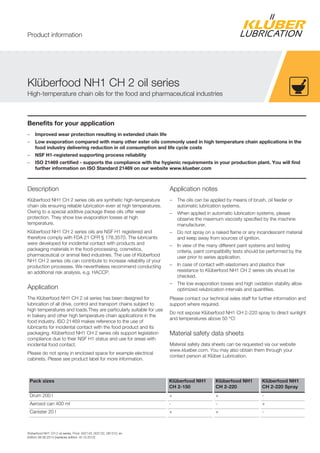 Klüberfood NH1 CH 2 oil series, Prod. 002143, 002132, 081310, en
Edition 06.06.2014 [replaces edition 16.10.2012]
Benefits for your application
– Improved wear protection resulting in extended chain life
– Low evaporation compared with many other ester oils commonly used in high temperature chain applications in the
food industry delivering reduction in oil consumption and life cycle costs
– NSF H1-registered supporting process reliability
– ISO 21469 certified - supports the compliance with the hygienic requirements in your production plant. You will find
further information on ISO Standard 21469 on our website www.klueber.com
Description
Klüberfood NH1 CH 2 series oils are synthetic high-temperature
chain oils ensuring reliable lubrication even at high temperatures.
Owing to a special additive package these oils offer wear
protection. They show low evaporation losses at high
temperature.
Klüberfood NH1 CH 2 series oils are NSF H1 registered and
therefore comply with FDA 21 CFR § 178.3570. The lubricants
were developed for incidental contact with products and
packaging materials in the food-processing, cosmetics,
pharmaceutical or animal feed industries. The use of Klüberfood
NH1 CH 2 series oils can contribute to increase reliability of your
production processes. We nevertheless recommend conducting
an additional risk analysis, e.g. HACCP.
Application
The Klüberfood NH1 CH 2 oil series has been designed for
lubrication of all drive, control and transport chains subject to
high temperatures and loads.They are particularly suitable for use
in bakery and other high temperature chain applications in the
food industry. ISO 21469 makes reference to the use of
lubricants for incidental contact with the food product and its
packaging. Klüberfood NH1 CH 2 series oils support legislation
compliance due to their NSF H1 status and use for areas with
incidental food contact.
Please do not spray in enclosed space for example electrical
cabinets. Please see product label for more information.
Application notes
– The oils can be applied by means of brush, oil feeder or
automatic lubrication systems.
– When applied in automatic lubrication systems, please
observe the maximum viscosity specified by the machine
manufacturer.
– Do not spray on a naked flame or any incandescent material
and keep away from sources of ignition.
– In view of the many different paint systems and testing
criteria, paint compatibility tests should be performed by the
user prior to series application.
– In case of contact with elastomers and plastics their
resistance to Klüberfood NH1 CH 2 series oils should be
checked.
– The low evaporation losses and high oxidation stability allow
optimized relubrication intervals and quantities.
Please contact our technical sales staff for further information and
support where required.
Do not expose Klüberfood NH1 CH 2-220 spray to direct sunlight
and temperatures above 50 °C!
Material safety data sheets
Material safety data sheets can be requested via our website
www.klueber.com. You may also obtain them through your
contact person at Klüber Lubrication.
Pack sizes Klüberfood NH1
CH 2-150
Klüberfood NH1
CH 2-220
Klüberfood NH1
CH 2-220 Spray
Drum 200 l + + -
Aerosol can 400 ml - - +
Canister 20 l + + -
Klüberfood NH1 CH 2 oil series
High-temperature chain oils for the food and pharmaceutical industries
Product information
 