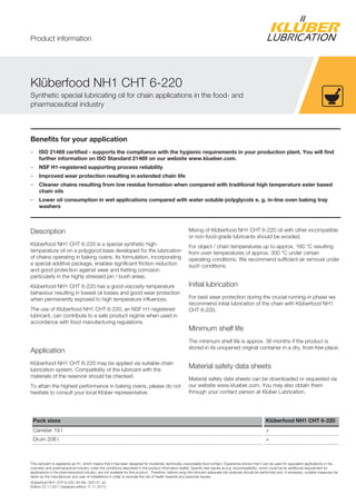 Kl berfood NH1 CHT 6-220, Art-No. 002131, en
Edition 22.11.2011 [replaces edition 17.11.2011]
Benefits for your application
– ISO 21469 certified - supports the compliance with the hygienic requirements in your production plant. You will find
further information on ISO Standard 21469 on our website www.klueber.com.
– NSF H1-registered supporting process reliability
– Improved wear protection resulting in extended chain life
– Cleaner chains resulting from low residue formation when compared with traditional high temperature ester based
chain oils
– Lower oil consumption in wet applications compared with water soluble polyglycols e. g. in-line oven baking tray
washers
Description
Kl berfood NH1 CHT 6-220 is a special synthetic high-
temperature oil on a polyglycol base developed for the lubrication
of chains operating in baking ovens. Its formulation, incorporating
a special additive package, enables significant friction reduction
and good protection against wear and fretting corrosion
particularly in the highly stressed pin / bush areas.
Kl berfood NH1 CHT 6-220 has a good viscosity-temperature
behaviour resulting in lowest oil losses and good wear protection
when permanently exposed to high temperature influences.
The use of Kl berfood NH1 CHT 6-220, an NSF H1-registered
lubricant, can contribute to a safe product regime when used in
accordance with food manufacturing regulations.
Application
Kl berfood NH1 CHT 6-220 may be applied via suitable chain
lubrication system. Compatibility of the lubricant with the
materials of the reservoir should be checked.
To attain the highest performance in baking ovens, please do not
hesitate to consult your local Kl ber representative.
Mixing of Kl berfood NH1 CHT 6-220 oil with other incompatible
or non-food-grade lubricants should be avoided.
For object / chain temperatures up to approx. 160 °C resulting
from oven temperatures of approx. 300 °C under certain
operating conditions. We recommend sufficient air removal under
such conditions.
Initial lubrication
For best wear protection during the crucial running-in phase we
recommend initial lubrication of the chain with Kl berfood NH1
CHT 6-220.
Minimum shelf life
The minimum shelf life is approx. 36 months if the product is
stored in its unopened original container in a dry, frost-free place.
Material safety data sheets
Material safety data sheets can be downloaded or requested via
our website www.klueber.com. You may also obtain them
through your contact person at Kl ber Lubrication.
Pack sizes Klüberfood NH1 CHT 6-220
Canister 19 l +
Drum 208 l +
This lubricant is registered as H1, which means that it has been designed for incidental, technically unavoidable food contact. Experience shows that it can be used for equivalent applications in the
cosmetic and pharmaceutical industry under the conditions described in the product information leaflet. Specific test results as e.g. biocompatibility, which could be an additional requirement for
applications in the pharmaceutical industry, are not available for this product. Therefore, before using the lubricant adequate risk analyses should be performed and, if necessary, suitable measures be
taken by the manufacturer and user of installations in order to exclude the risk of health hazards and personal injuries.
Kl berfood NH1 CHT 6-220
Synthetic special lubricating oil for chain applications in the food- and
pharmaceutical industry
Product information
 