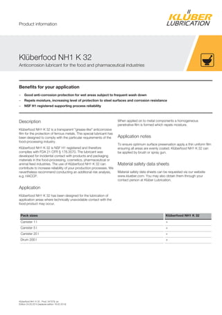 Klüberfood NH1 K 32 , Prod. 047079, en
Edition 24.03.2014 [replaces edition 18.02.2014]
Benefits for your application
– Good anti-corrosion protection for wet areas subject to frequent wash down
– Repels moisture, increasing level of protection to steel surfaces and corrosion resistance
– NSF H1 registered supporting process reliability
Description
Klüberfood NH1 K 32 is a transparent "grease-like" anticorrosive
film for the protection of ferrous metals. This special lubricant has
been designed to comply with the particular requirements of the
food-processing industry.
Klüberfood NH1 K 32 is NSF H1 registered and therefore
complies with FDA 21 CFR § 178.3570. The lubricant was
developed for incidental contact with products and packaging
materials in the food-processing, cosmetics, pharmaceutical or
animal feed industries. The use of Klüberfood NH1 K 32 can
contribute to increase reliability of your production processes. We
nevertheless recommend conducting an additional risk analysis,
e.g. HACCP.
Application
Klüberfood NH1 K 32 has been designed for the lubrication of
application areas where technically unavoidable contact with the
food product may occur.
When applied on to metal components a homogeneous
penetrative film is formed which repels moisture.
Application notes
To ensure optimum surface preservation apply a thin uniform film
ensuring all areas are evenly coated. Klüberfood NH1 K 32 can
be applied by brush or spray gun.
Material safety data sheets
Material safety data sheets can be requested via our website
www.klueber.com. You may also obtain them through your
contact person at Klüber Lubrication.
Pack sizes Klüberfood NH1 K 32
Canister 1 l +
Canister 5 l +
Canister 20 l +
Drum 200 l +
Klüberfood NH1 K 32
Anticorrosion lubricant for the food and pharmaceutical industries
Product information
 