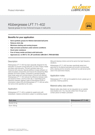 Klübergrease LFT 71-402, Prod. 094070, en
Edition 21.03.2014 [replaces edition 15.10.2012]
Benefits for your application
– Semi-synthetic grease for lifetime-lubricated ball joints
– Reduces stick-slip
– Minimizes starting and running torques
– High corrosion protection under extreme conditions
– Good water resistance
– Free of heavy metals and black solid lubricants
– Approved acc. to VW-TL 721, ZF-Lemförder LMN 304 F, TRW 62015002
Description
Klübergrease LFT 71-402 has been especially designed for the
lubrication of smooth-running ball joints. It is free of heavy metals
and black solid lubricants. The semi-synthetic base oil is
thickened with polyurea. Special additives increase adhesion on
steel and plastic components and improve the dampening effect
between the friction bodies. Compared to standard greases,
lower break-away and running torques of the joint are attained.
Klübergrease LFT 71-402 reduces the difference between static
and dynamic friction, and thus stick-slip, in assembled joints.
Interaction between sealings made of polyurethane (PUR) or
chloroprene rubber (CR) and Klübergrease LFT 71-402 are within
the narrow limits specified by the users.
Application
Klübergrease LFT 71-402 is suitable for sealed joints with
steel/plastic material combinations subject to oscillating angular
tilting and slewing motions and at the same time high-frequency
vibrations.
Klübergrease LFT 71-402 has been specifically tested and
approved for the lifetime-lubricated and smooth-running wheel
joints, steering and tie rod joints, control arm as well as pot joints
used in the automotive industry.
Application notes
Klübergrease LFT 71-402 can be applied by brush, grease gun or
automatic metering systems.
Material safety data sheets
Material safety data sheets can be requested via our website
www.klueber.com. You may also obtain them through your
contact person at Klüber Lubrication.
Pack sizes Klübergrease LFT 71-402
Bucket 25 kg +
Drum 180 kg +
Klübergrease LFT 71-402
Special grease for low frictional torques in ball joints
Product information
 