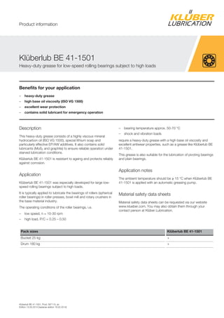 Klüberlub BE 41-1501, Prod. 097115, en
Edition 15.05.2014 [replaces edition 18.02.2014]
Benefits for your application
– heavy-duty grease
– high base oil viscosity (ISO VG 1500)
– excellent wear protection
– contains solid lubricant for emergency operation
Description
This heavy-duty grease consists of a highly viscous mineral
hydrocarbon oil (ISO VG 1500), special lithium soap and
particularly effective EP/AW additives. It also contains solid
lubricants (MoS2 and graphite) to ensure reliable operation under
starved lubrication conditions.
Klüberlub BE 41-1501 is resistant to ageing and protects reliably
against corrosion.
Application
Klüberlub BE 41-1501 was especially developed for large low-
speed rolling bearings subject to high loads.
It is typically applied to lubricate the bearings of rollers (spherical
roller bearings) in roller presses, bowl mill and rotary crushers in
the base material industry.
The operating conditions of the roller bearings, i.e.
– low speed, n = 10-30 rpm
– high load, P/C = 0.25 – 0.50
– bearing temperature approx. 50-70 °C
– shock and vibration loads
require a heavy-duty grease with a high base oil viscosity and
excellent antiwear properties, such as a grease like Klüberlub BE
41-1501.
This grease is also suitable for the lubrication of pivoting bearings
and plain bearings.
Application notes
The ambient temperature should be ≥ 15 °C when Klüberlub BE
41-1501 is applied with an automatic greasing pump.
Material safety data sheets
Material safety data sheets can be requested via our website
www.klueber.com. You may also obtain them through your
contact person at Klüber Lubrication.
Pack sizes Klüberlub BE 41-1501
Bucket 25 kg +
Drum 180 kg +
Klüberlub BE 41-1501
Heavy-duty grease for low-speed rolling bearings subject to high loads
Product information
 