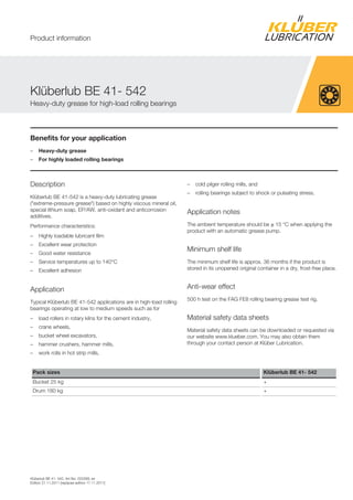 Kl berlub BE 41- 542, Art-No. 020269, en
Edition 21.11.2011 [replaces edition 17.11.2011]
Benefits for your application
– Heavy-duty grease
– For highly loaded rolling bearings
Description
Kl berlub BE 41-542 is a heavy-duty lubricating grease
( extreme-pressure grease ) based on highly viscous mineral oil,
special lithium soap, EP/AW, anti-oxidant and anticorrosion
additives.
Performance characteristics:
– Highly loadable lubricant film
– Excellent wear protection
– Good water resistance
– Service temperatures up to 140°C
– Excellent adhesion
Application
Typical Kl berlub BE 41-542 applications are in high-load rolling
bearings operating at low to medium speeds such as for
– load rollers in rotary kilns for the cement industry,
– crane wheels,
– bucket wheel excavators,
– hammer crushers, hammer mills,
– work rolls in hot strip mills,
– cold pilger rolling mills, and
– rolling bearings subject to shock or pulsating stress.
Application notes
The ambient temperature should be ≥ 15 °C when applying the
product with an automatic grease pump.
Minimum shelf life
The minimum shelf life is approx. 36 months if the product is
stored in its unopened original container in a dry, frost-free place.
Anti-wear effect
500 h test on the FAG FE8 rolling bearing grease test rig.
Material safety data sheets
Material safety data sheets can be downloaded or requested via
our website www.klueber.com. You may also obtain them
through your contact person at Kl ber Lubrication.
Pack sizes Klüberlub BE 41- 542
Bucket 25 kg +
Drum 180 kg +
Kl berlub BE 41- 542
Heavy-duty grease for high-load rolling bearings
Product information
 