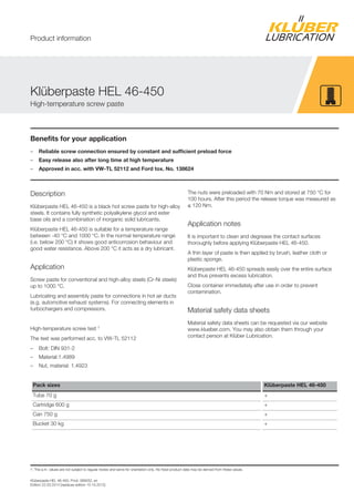 Klüberpaste HEL 46-450, Prod. 089032, en
Edition 22.03.2014 [replaces edition 15.10.2012]
Benefits for your application
– Reliable screw connection ensured by constant and sufficient preload force
– Easy release also after long time at high temperature
– Approved in acc. with VW-TL 52112 and Ford tox. No. 138624
Description
Klüberpaste HEL 46-450 is a black hot screw paste for high-alloy
steels. It contains fully synthetic polyalkylene glycol and ester
base oils and a combination of inorganic solid lubricants.
Klüberpaste HEL 46-450 is suitable for a temperature range
between -40 °C and 1000 °C. In the normal temperature range
(i.e. below 200 °C) it shows good anticorrosion behaviour and
good water resistance. Above 200 °C it acts as a dry lubricant.
Application
Screw paste for conventional and high-alloy steels (Cr-Ni steels)
up to 1000 °C.
Lubricating and assembly paste for connections in hot air ducts
(e.g. automotive exhaust systems). For connecting elements in
turbochargers and compressors.
High-temperature screw test 1
The test was performed acc. to VW-TL 52112
– Bolt: DIN 931-2
– Material:1.4989
– Nut, material: 1.4923
The nuts were preloaded with 70 Nm and stored at 750 °C for
100 hours. After this period the release torque was measured as
≤ 120 Nm.
Application notes
It is important to clean and degrease the contact surfaces
thoroughly before applying Klüberpaste HEL 46-450.
A thin layer of paste is then applied by brush, leather cloth or
plastic sponge.
Klüberpaste HEL 46-450 spreads easily over the entire surface
and thus prevents excess lubrication.
Close container immediately after use in order to prevent
contamination.
Material safety data sheets
Material safety data sheets can be requested via our website
www.klueber.com. You may also obtain them through your
contact person at Klüber Lubrication.
Pack sizes Klüberpaste HEL 46-450
Tube 70 g +
Cartridge 600 g +
Can 750 g +
Bucket 30 kg +
1: The a.m. values are not subject to regular review and serve for orientation only. No fixed product data may be derived from these values.
Klüberpaste HEL 46-450
High-temperature screw paste
Product information
 