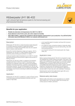 Klüberpaste UH1 96-402, Prod. 005116, en
Edition 21.03.2014 [replaces edition 14.11.2012]
Benefits for your application
– Reliable dry lubrication at temperatures from 200 °C to 1200 °C
– Good adhesion to the friction point, also when subject to humidity
– ISO 21469 certified – supports the compliance with the hygienic requirements in your production. You will find further
information about ISO Standard 21469 on our website www.klueber.com
Description
Klüberpaste UH1 96-402 is a high-temperature paste designed
for versatile assembly purposes in hygienically sensitive
environments. It contains fully synthetic base oils and a special
blend of ceramic solid lubricants.
Across the “normal” temperature range up to approx. 160 °C,
Klüberpaste UH1 96-402 is a water-resistant lubricating and
assembly paste providing good adhesion on metals.
Under permanently higher temperatures up to 1200 °C, its solid
lubricating particles provide protection against tribocorrosion or
fretting corrosion.
Klüberpaste UH1 96-402 is NSF H1 registered and therefore
complies with FDA 21 CFR § 178.3570. The lubricant was
developed for incidental contact with products and packaging
materials in the food-processing, cosmetics, pharmaceutical or
animal feed industries. The use of Klüberpaste UH1 96-402 can
contribute to increase reliability of your production processes. We
nevertheless recommend conducting an additional risk analysis,
e.g. HACCP.
Application
Klüberpaste UH1 96-402 is suitable for a variety of friction points
in food-processing and pharmaceutical machines which are
subject to high loads
– as an assembly paste for transition and loose fits to prevent
fretting corrosion
– as a paste for screw connections based on high-alloy steels
to optimise the tightening torque and demounting, even after
long operating periods
– as a long-term lubricant for low-speed guide rails, hinges,
rollers, etc.
Application notes
Before applying KlüberpasteUH1 96-402 it is important to clean
and degrease the contact surfaces thoroughly. A thin layer of the
paste is then applied by brush, leather cloth or synthetic sponge.
Klüberpaste UH1 96-402 spreads easily over the entire surface,
facilitating easy processing. We recommend carrying out
compatibility tests before applying the paste to plastic materials.
Equipment manufacturers and operators should therefore
conduct risk analyses prior to such applications. Measures to
exclude health or injury risks are to be undertaken if necessary.
Opened packs must be thoroughly closed again after use to
protect the paste from contamination.
Material safety data sheets
Material safety data sheets can be requested via our website
www.klueber.com. You may also obtain them through your
contact person at Klüber Lubrication.
Klüberpaste UH1 96-402
Light-coloured high-temperature paste for the food-processing and
pharmaceutical industries
Product information
 