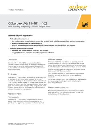Klüberplex AG 11-461, -462, Prod. 039091, 039213, 081302, en
Edition 21.03.2014 [replaces edition 10.01.2014]
Benefits for your application
– Reduced maintenance needs
– low contamination of machine environment due to use of white solid lubricants and low lubricant consumption
– very good adhesion even at low temperatures
– product streamlining possible as the product is suitable for gear rim / pinion drives and bearings
– Improved component performance
– less wear due to selected solid lubricants and additives
– very good corrosion protection also when exposed to saltwater
Description
Klüberplex AG 11-461 and 462 are spreadable adhesive
lubricants based on mineral oil and an aluminium complex soap
thickener, and contain white solid lubricants. Klüberplex AG
11-461 and 462 can withstand high loads with good corrosion
protection properties.
Application
Klüberplex AG 11-461 and 462 are suitable as priming lubricants
for large gear rim and pinion drives and serve as contrast
lubricants for checking the drive's contact pattern. Klüberplex AG
11-461 and 462 are also suitable for the effective lubrication and
protection of offshore and wind-energy applications such as open
gears, slow-running rolling bearings, sliding and guide rails, steel
cables of winches or cranes and similar components subject to
saltwater influence in the marine sector.
Application notes
Priming lubrication
Klüberplex AG 11-461 and 462 can be applied by brush or
spatula, ideally onto clean surfaces. To determine the right
quantity for your application, please see the diagram overleaf.
Operational lubrication
Klüberplex AG 11-461 and 462 can be applied by manually
operated grease guns. Both products are applicable through
central lubricating systems and sprayable at temperatures down
to 0 °C. Adhesion is sufficient at temperatures as low as -40 °C.
Provided sufficient relubrication is ensured, short-term thermal
loads of up to 200 °C are permissible.
The lubricant quantities to be used depend on the operating
conditions and must be determined for each application
individually.
The product's surface colour may change slightly when exposed
to intense sunlight for a longer time without affecting the
product's performance.
Material safety data sheets
Material safety data sheets can be requested via our website
www.klueber.com. You may also obtain them through your
contact person at Klüber Lubrication.
Klüberplex AG 11-461, -462
White operating and priming lubricants for open drives
Product information
 