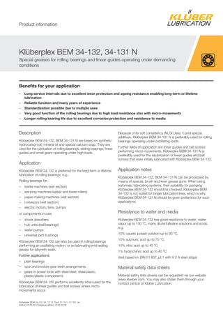 Klüberplex BEM 34-132, 34-131 N, Prod. 017141, 017181, en
Edition 20.06.2014 [replaces edition 15.05.2013]
Benefits for your application
– Long service intervals due to excellent wear protection and ageing resistance enabling long-term or lifetime
lubrication
– Reliable function and many years of experience
– Standardization possible due to multiple uses
– Very good function of the rolling bearings due to high load resistance also with micro-movements
– Longer rolling bearing life due to excellent corrosion protection and resistance to media
Description
Klüberplex BEM 34-132, BEM 34-131 N are based on synthetic
hydrocarbon oil, mineral oil and special calcium soap. They are
used for the lubrication of rolling bearings, sliding bearings, linear
guides and small gears operating under high loads.
Application
Klüberplex BEM 34-132 is preferred for the long-term or lifetime
lubrication of rolling bearings, e.g.:
Rolling bearings for:
– textile machines (wet section)
– spinning machines (upper and lower rollers)
– paper-making machines (wet section)
– conveyors (wet section)
– electric motors, fans, pumps
or components in cars
– shock absorbers
– hub units (ball bearings)
– water pumps
– universal joint bushings
Klüberplex BEM 34-132 can also be used in rolling bearings
performing an oscillating motion, or as lubricating and sealing
grease for labyrinth seals.
Further applications:
– plain bearings
– spur and involute gear teeth arrangements
– gears in power tools with steel/steel, steel/plastic,
plastic/plastic components
Klüberplex BEM 34-132 performs excellently when used for the
lubrication of linear guides and ball screws where micro-
movements occur.
Because of its soft consistency (NLGI class 1) and special
additives, Klüberplex BEM 34-131 N is preferably used for rolling
bearings operating under oscillating loads.
Further fields of application are linear guides and ball screws
performing micro-movements. Klüberplex BEM 34-131 N is
preferably used for the relubrication of linear guides and ball
screws that were initially lubricated with Klüberplex BEM 34-132.
Application notes
Klüberplex BEM 34-132, BEM 34-131 N can be processed by
means of spatula, brush and lever grease guns. When using
automatic lubricating systems, their suitability for pumping
Klüberplex BEM 34-132 should be checked. Klüberplex BEM
34-132 is not suited for longer lubrication lines, which is why
Klüberplex BEM 34-131 N should be given preference for such
applications.
Resistance to water and media
Klüberplex BEM 34-132 has good resistance to water, water
vapor up to 130 °C, many diluted alkaline solutions and acids,
e.g.
10% caustic potash solution up to 90 °C,
10% sulphuric acid up to 70 °C,
10% nitric acid up to 40 °C,
1% hydrochloric acid up to 40 °C
(test based on DIN 51 807, pt.1 with V 2 A steel strips)
Material safety data sheets
Material safety data sheets can be requested via our website
www.klueber.com. You may also obtain them through your
contact person at Klüber Lubrication.
Klüberplex BEM 34-132, 34-131 N
Special greases for rolling bearings and linear guides operating under demanding
conditions
Product information
 