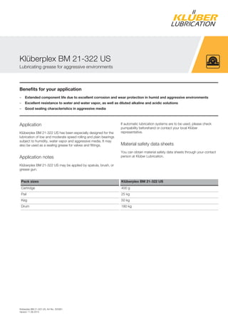 Klüberplex BM 21-322 US, Art-No. 320381,
Version 11.06.2013
Benefits for your application
– Extended component life due to excellent corrosion and wear protection in humid and aggressive environments
– Excellent resistance to water and water vapor, as well as diluted alkaline and acidic solutions
– Good sealing characteristics in aggressive media
Application
Klüberplex BM 21-322 US has been especially designed for the
lubrication of low and moderate speed rolling and plain bearings
subject to humidity, water vapor and aggressive media. It may
also be used as a sealing grease for valves and fittings.
Application notes
Klüberplex BM 21-322 US may be applied by spatula, brush, or
grease gun.
If automatic lubrication systems are to be used, please check
pumpability beforehand or contact your local Klüber
representative.
Material safety data sheets
You can obtain material safety data sheets through your contact
person at Klüber Lubrication.
Pack sizes Klüberplex BM 21-322 US
Cartridge 400 g
Pail 25 kg
Keg 50 kg
Drum 180 kg
Klüberplex BM 21-322 US
Lubricating grease for aggressive environments
 