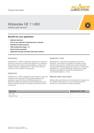 Kl berplex GE 11-680, Art-No. 039060, en
Edition 28.11.2011 [replaces edition 28.11.2011]
Benefits for your application
– Adhesive lubricant
– Free of raw materials containing lead or solvents
– Resistant to high pressures
– FZG scuffing load stage > 12
– Anticorrosion properties
– Applicable through automatic lubrication systems
Description
Kl berplex GE 11-680 is an adhesive lubricant with a mineral oil
base and an aluminium complex soap thickener. It is resistant to
high pressure and contains anti-wear additives, corrosion and
oxidation inhibitors. Kl berplex GE 11-680 is free of bitumen,
solvents and raw materials containing lead.
Application
Kl berplex GE 11-680 is designed for the lubrication of open and
closed spur and bevel gears, lifting spindles, slideways and
guideways, large chain drives and sliding bearings. It is
particularly suitable for elevated component temperatures and
wherever adhesive lubricants containing solid lubricants should
not be used.
Application notes
Kl berplex GE 11-680 should preferably be used for the
lubrication of tooth flanks. It is applied to the gears through
automatic spray systems. Smaller drives are also lubricated
through positive drip-feed equipment, by brush or a hand spray
equipment (e. g. with the Kl bermatic LB spray gun). Splash
lubrication is possible for components operating at low
circumferential speeds (< 3 m/s).
Material safety data sheets
Material safety data sheets can be downloaded or requested via
our website www.klueber.com. You may also obtain them
through your contact person at Kl ber Lubrication.
Pack sizes Klüberplex GE 11-680
Can 1 kg +
Bucket 25 kg +
Kl berplex GE 11-680
Adhesive gear lubricant
Product information
 