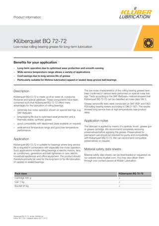 Kl berquiet BQ 72-72, Art-No. 094008, en
Edition 28.11.2011 [replaces edition 28.11.2011]
Benefits for your application
– Long-term operation due to optimised wear protection and smooth running
– Wide service temperature range allows a variety of applications
– Cost savings due to long service life of grease
– Particularly suitable for lifetime-lubricated capped or sealed deep groove ball bearings
Description
Kl berquiet BQ 72-72 is made up of an ester oil, a polyurea
thickener and special additives. These components have been
combined such that Kl berquiet BQ 72-72 offers many
advantages for the lubrication of rolling bearings:
– extremely low-noise operation shown on special test rigs, e.g.
SKF BeQuiet+
– long bearing life due to optimised wear protection and a
thermally stable, synthetic grease
– good compatibility with elastomers (data available on request)
– wide service temperature range and good low-temperature
performance
Application
Kl berquiet BQ 72-72 is suitable for bearings where long service
life is required in combination with especially low-noise operation.
Such applications include rolling bearings in electric motors, fans,
air conditioners, generators and belt tighteners in cars, electric
household appliances and office equipment. The product should
therefore primarily be used for the long-term or for-life lubrication
of capped or sealed bearings.
The low-noise characteristics of this rolling bearing grease have
been confirmed in various tests performed on special noise test
rigs. Tests according to the SKF-BeQuiet+ method showed that
Kl berquiet BQ 72-72 can be classified as noise class GN 3.
Grease service life tests were conducted on SKF-ROF and FAG-
FE9 rolling bearing testers according to DIN 51 821. The results
showed long service lives at high temperatures (see product
data).
Application notes
The lubricant is applied by means of a spatula, brush, grease gun
or grease cartridge. We recommend completely removing
preservatives before applying the grease. Preservatives for
permanent use should be checked for purity and compatibility
with Kl berquiet BQ 72-72. We can recommend compatible
preservatives on request.
Material safety data sheets
Material safety data sheets can be downloaded or requested via
our website www.klueber.com. You may also obtain them
through your contact person at Kl ber Lubrication.
Pack sizes Klüberquiet BQ 72-72
Cartridge 400 g +
Can 1 kg +
Bucket 25 kg +
Kl berquiet BQ 72-72
Low-noise rolling bearing grease for long-term lubrication
Product information
 