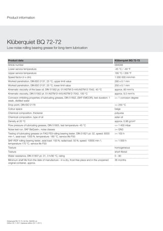 Product data Klüberquiet BQ 72-72
Article number 094008
Lower service temperature -45 °C / -49 °F
Upper service temperature 180 °C / 356 °F
Speed factor (n x dm) 1 000 000 mm/min
Worked penetration, DIN ISO 2137, 25 °C, upper limit value 280 x 0.1 mm
Worked penetration, DIN ISO 2137, 25 °C, lower limit value 250 x 0.1 mm
Kinematic viscosity of the base oil, DIN 51562 pt. 01/ASTM D-445/ASTM D 7042, 40 °C approx. 80 mm²/s
Kinematic viscosity, DIN 51562 pt. 01/ASTM D-445/ASTM D 7042, 100 °C approx. 9.5 mm²/s
Corrosion inhibiting properties of lubricating greases, DIN 51802, (SKF-EMCOR), test duration: 1
week, distilled water
<= 1 corrosion degree
Drop point, DIN ISO 2176 >= 250 °C
Colour space beige
Chemical composition, thickener polyurea
Chemical composition, type of oil ester oil
Density at 20 °C approx. 0.96 g/cm³
Flow pressure of lubricating greases, DIN 51805, test temperature:-45 °C <= 1 400 mbar
Noise test run, SKF BeQuiet+, noise classes >= GN3
Testing of lubricating greases on FAG FE9 rolling bearing tester, DIN 51821 pt. 02, speed: 6000
min-1, axial load: 1500 N, temperature: 180 °C, service life F50:
>= 100 h
SKF-ROF rolling bearing tester, axial load: 100 N, radial load: 50 N, speed: 10000 min-1,
temperature:170 °C, service life F50:
>= 1 000 h
Texture homogeneous
Texture short-fibred
Water resistance, DIN 51807 pt. 01, 3 h/90 °C, rating 0 - 90
Minimum shelf life from the date of manufacture - in a dry, frost-free place and in the unopened
original container, approx.
36 months
Kl berquiet BQ 72-72
Low-noise rolling bearing grease for long-term lubrication
Product information
Kl berquiet BQ 72-72, Art-No. 094008, en
Edition 28.11.2011 [replaces edition 28.11.2011]
 