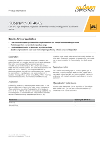 Klübersynth BR 46-82, Prod. 012033, en
Edition 22.03.2014 [replaces edition 17.10.2012]
Benefits for your application
– Low-cost alternative to greases based on perfluorinated oils for high-temperature applications
– Reliable operation over a wide temperature range
– Lifetime lubrication also at permanent high temperatures
– Good wear protection in steel-steel material pairings allowing reliable component operation
Description
Klübersynth BR 46-82 consists of a mixture of polyglycol and
ester oil and a lithium complex soap with good media resistance.
Due to the low viscosity of the base oil, components run
smoothly also at low temperature. The lubricant also contains
highly effective antiwear additives. The base oil can be mixed with
brake fluid DOT 3, 4 and 5.1. It is compatible with EPDM
elastomer materials. It should be noted that elastomers supplied
by one or different manufacturers may perform differently in
practice. Consequently, a general compatibility with the materials
used cannot be assumed and must be checked individually.
Application
Klübersynth BR 46-82 is a special grease development for the
long-term lubrication of automotive brake system components.
The product ensures problem-free operation at temperatures
from -40 °C to +180 °C, with short-term peaks up to 250 °C. For
the development of this new lubricant, the special requirements
of drive-by-wire technology were taken into account, e.g.
operation in ball screws, vertically mounted rolling bearings and
drive gears. As a result, lubrication of several points in a module
can be accommodated via the application of a single grease
type.
Application notes
The lubricant is applied by spatula, brush or grease gun. If
automatic lubrication systems are to be used, please check
pumpability beforehand. We suggest compatibility checks be
undertaken with contact materials in particular prior to series
application.
Material safety data sheets
Material safety data sheets can be requested via our website
www.klueber.com. You may also obtain them through your
contact person at Klüber Lubrication.
Pack sizes Klübersynth BR 46-82
Can 1 kg +
Bucket 25 kg +
Klübersynth BR 46-82
Low and high-temperature grease for drive-by-wire technology in the automotive
sector
Product information
 