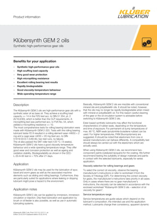 Klübersynth GEM 2 oils, Prod. 012110, 012111, en
Edition 23.03.2014 [replaces edition 20.02.2014]
Benefits for your application
– Synthetic high-performance gear oils
– High scuffing load capacity
– Very good wear protection
– High micropitting resistance
– Excellent rolling bearing test results
– Rapidly biodegradable
– Good viscosity-temperature behaviour
– Wide operating temperature range
Description
The Klübersynth GEM 2 oils are high-performance gear oils with a
synthetic ester oil as base oil. They achieve a scuffing load
capacity >= 14 in the FZG test acc. to DIN 51 354, pt. 2
(A/16,6/90), which is better than the CLP requirements. A
micropitting test was performed acc. to FVA No. 54, which
yielded a micropitting resistance >= 10.
The most comprehensive tests for rolling bearing lubrication were
made with Klübersynth GEM 2-320. Tests with the rolling bearing
lubricant tester FE 8 resulted in a rolling element wear mW50 < 2
mg and a cage wear mK50 < 20 mg (test acc. to DIN
51819-03-D-7,5/80-80, two test runs, no failure).
The oil also passed the SKF roller test (120 °C / 8 weeks).
Klübersynth GEM 2 oils have a good viscosity-temperature
behaviour and a wide operating temperature range. They offer
good wear and corrosion protection as well as ageing and
oxidation stability. Biodegradability as shown in the CEC-
L-33-A-93 test is > 70% after 21 days.
Application
Klübersynth GEM 2 oils may be used for the lubrication of spur,
bevel and worm gears as well as the associated machine
elements such as sliding and rolling bearings. Furthermore, they
are particularly suited for applications where leaking or dripping
lubricant might pose a hazard to the environment.
Application notes
Klübersynth GEM 2 oils can be applied by immersion, immersion
circulation or injection. Drip-feed lubrication and application by
brush or oil feeder is also possible, as well as use in automatic
lubricating systems.
Basically, Klübersynth GEM 2 oils are miscible with conventional
mineral oils and polyalfaolefin oils. It should be noted, however,
that the oils may no longer be rapidly biodegradable when mixed
with mineral or polyalfaolefin oil. For this reason careful cleaning
of the gear or the oil circulation system is advisable before
switching to Klübersynth GEM 2 oils.
Ester-based synthetic lubricants may affect the functional
characteristics of rubber seals, depending on the temperature
and time of exposure. For permanent oil sump temperatures of
max. 80 °C, NBR seals (acrylonitrile-butadiene rubber) can be
used. For higher temperatures, FKM (fluoropolymers) are
suggested. It should be noted that elastomers from one or
several manufacturers can behave differently. A compatibility test
should always be carried out with the elastomers which are
actually used.
When using Klübersynth GEM 2 oils, we recommend two-
component paints (catalysed lacquers) for the coating. We further
recommend testing the suitability of design materials and paints
in contact with the selected lubricants, especially for series
application.
Viscosity selection for rolling bearings and gears
To select the correct oil viscosity, observe the bearing
manufacturer's instructions or refer to worksheet 3 from the
Society of Tribology (GfT). For determining the correct viscosity
for gears, the manufacturer's instructions take priority in all cases.
Only in cases where there are no gear manufacturer's
instructions, the viscosity can be selected in accordance with the
enclosed worksheet "Klübersynth GEM 2 oils – selection of oil
viscosity for gears".
Service temperature range
Service temperatures are guide values which depend on the
lubricant's composition, the intended use and the application
method. Lubricants change their consistency, apparent dynamic
Klübersynth GEM 2 oils
Synthetic high-performance gear oils
Product information
 