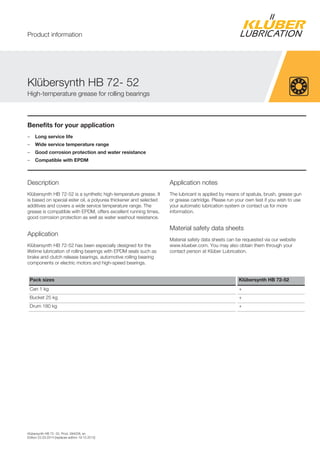 Klübersynth HB 72- 52, Prod. 094028, en
Edition 22.03.2014 [replaces edition 19.10.2012]
Benefits for your application
– Long service life
– Wide service temperature range
– Good corrosion protection and water resistance
– Compatible with EPDM
Description
Klübersynth HB 72-52 is a synthetic high-temperature grease. It
is based on special ester oil, a polyurea thickener and selected
additives and covers a wide service temperature range. The
grease is compatible with EPDM, offers excellent running times,
good corrosion protection as well as water washout resistance.
Application
Klübersynth HB 72-52 has been especially designed for the
lifetime lubrication of rolling bearings with EPDM seals such as
brake and clutch release bearings, automotive rolling bearing
components or electric motors and high-speed bearings.
Application notes
The lubricant is applied by means of spatula, brush, grease gun
or grease cartridge. Please run your own test if you wish to use
your automatic lubrication system or contact us for more
information.
Material safety data sheets
Material safety data sheets can be requested via our website
www.klueber.com. You may also obtain them through your
contact person at Klüber Lubrication.
Pack sizes Klübersynth HB 72-52
Can 1 kg +
Bucket 25 kg +
Drum 180 kg +
Klübersynth HB 72- 52
High-temperature grease for rolling bearings
Product information
 