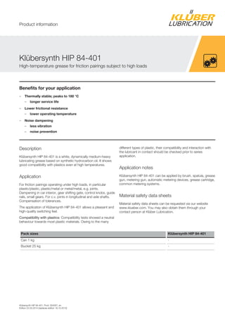 Klübersynth HIP 84-401, Prod. 004267, en
Edition 22.03.2014 [replaces edition 18.10.2012]
Benefits for your application
– Thermally stable; peaks to 180 °C
– longer service life
– Lower frictional resistance
– lower operating temperature
– Noise dampening
– less vibration
– noise prevention
Description
Klübersynth HIP 84-401 is a white, dynamically medium-heavy
lubricating grease based on synthetic hydrocarbon oil. It shows
good compatibility with plastics even at high temperatures.
Application
For friction pairings operating under high loads, in particular
plastic/plastic, plastic/metal or metal/metal, e.g. joints.
Dampening in car interior, gear shifting gate, control knobs, guide
rails, small gears. For c.v. joints in longitudinal and axle shafts.
Compensation of tolerances.
The application of Klübersynth HIP 84-401 allows a pleasant and
high-quality switching feel.
Compatibility with plastics: Compatibility tests showed a neutral
behaviour towards most plastic materials. Owing to the many
different types of plastic, their compatibility and interaction with
the lubricant in contact should be checked prior to series
application.
Application notes
Klübersynth HIP 84-401 can be applied by brush, spatula, grease
gun, metering gun, automatic metering devices, grease cartridge,
common metering systems.
Material safety data sheets
Material safety data sheets can be requested via our website
www.klueber.com. You may also obtain them through your
contact person at Klüber Lubrication.
Pack sizes Klübersynth HIP 84-401
Can 1 kg -
Bucket 25 kg -
Klübersynth HIP 84-401
High-temperature grease for friction pairings subject to high loads
Product information
 