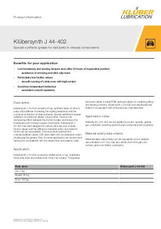 Klübersynth J 44-402, Prod. 004263, en
Edition 21.03.2014 [replaces edition 15.10.2012]
Benefits for your application
– Low breakaway and running torques even after 24 hours of inoperative position
– avoidance of cracking and stick-slip noise
– Particularly low friction values
– smooth running of joints even with high torsion
– Good low-temperature behaviour
– consistent smooth operation
Description
Klübersynth J 44-402 consists of fully synthetic base oil, lithium
soap and additives increasing the ageing resistance and the
corrosion protection of steel surfaces. Special additives increase
adhesion on steel and plastic components, improve the
dampening effect between the friction bodies and reduce the
breakaway and running torques in ball joints. Klübersynth J
44-402 has been designed to reduce slick-slip and to keep
friction values and the difference between static and dynamic
friction as low as possible. The usual seal materials like
chlorobutadiene rubber (CR) were taken into consideration when
developing the grease. Prior to series application we recommend
testing the compatibility with the elastomers and plastics used.
Application
Klübersynth J 44-402 is used for sealed joints in e.g. stabilizers,
transverse links and wheel joints in the car industry. The grease
has been tested in steel/POM pairings subject to oscillating tilting
and slewing motions. Klübersynth J 44-402 was developed and
tested in cooperation with renowned car manufacturers.
Application notes
Klübersynth J 44-402 can be applied by brush, spatula, grease
gun, automatic metering systems and central lubrication systems.
Material safety data sheets
Material safety data sheets can be requested via our website
www.klueber.com. You may also obtain them through your
contact person at Klüber Lubrication.
Pack sizes Klübersynth J 44-402
Can 1 kg -
Bucket 25 kg -
Drum 180 kg -
Klübersynth J 44-402
Special synthetic grease for ball joints in chassis components
Product information
 