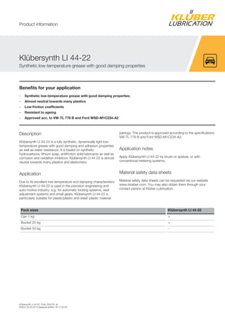 Klübersynth LI 44-22, Prod. 004223, en
Edition 22.03.2014 [replaces edition 18.12.2013]
Benefits for your application
– Synthetic low-temperature grease with good damping properties
– Almost neutral towards many plastics
– Low friction coefficients
– Resistant to ageing
– Approved acc. to VW-TL 778 B and Ford WSD-M1C234-A2
Description
Klübersynth LI 44-22 is a fully synthetic, dynamically light low-
temperature grease with good damping and adhesion properties
as well as water resistance. It is based on synthetic
hydrocarbons, lithium soap, antifriction solid lubricants as well as
corrosion and oxidation inhibitors. Klübersynth LI 44-22 is almost
neutral towards many plastics and elastomers.
Application
Due to its excellent low-temperature and damping characteristics
Klübersynth LI 44-22 is used in the precision engineering and
auto-motive industry, e.g. for automatic locking systems, seat
adjustment systems and small gears. Klübersynth LI 44-22 is
particularly suitable for plastic/plastic and steel/ plastic material
pairings. The product is approved according to the specifications
VW-TL 778 B and Ford WSD-M1C234-A2.
Application notes
Apply Klübersynth LI 44-22 by brush or spatula, or with
conventional metering systems.
Material safety data sheets
Material safety data sheets can be requested via our website
www.klueber.com. You may also obtain them through your
contact person at Klüber Lubrication.
Pack sizes Klübersynth LI 44-22
Can 1 kg +
Bucket 25 kg +
Bucket 50 kg -
Klübersynth LI 44-22
Synthetic low-temperature grease with good damping properties
Product information
 