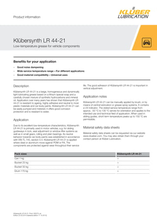 Klübersynth LR 44-21, Prod. 020270, en
Edition 22.03.2014 [replaces edition 17.10.2012]
Benefits for your application
– Good noise dampening
– Wide service temperature range – For different applications
– Good material compatibility – Universal uses
Description
Klübersynth LR 44-21 is a beige, homogeneous and dynamically
light lubricating grease based on a lithium special soap and a
carefully chosen mixture of synthetic hydrocarbons and mineral
oil. Application over many years has shown that Klübersynth LR
44-21 is resistant to ageing, highly adhesive and neutral to most
plastic materials and car body paints. Klübersynth LR 44-21 can
be easily pumped and metered; it offers good corrosion
protection and is resistant to water.
Application
Due to its excellent low-temperature characteristics, Klübersynth
LR 44-21 is primarily used in motor vehicles, e.g. for sliding
guideways in lock, seat adjustment or window lifter systems as
well as in small gears, rolling and plain bearings. Its neutral
behavior towards car body paints was established in accordance
with VW-TL 745, section 4.4. Klübersynth LR 44-21 is applied
where steel or aluminum move against POM or PA. The
components are protected against wear throughout their service
life. The good adhesion of Klübersynth LR 44-21 is important in
vertical adjustment.
Application notes
Klübersynth LR 44-21 can be manually applied by brush, or by
means of central lubrication or grease spray systems. It contains
a UV indicator. The stated service temperature range from
approx. -50 °C to 130 °C serves for orientation and applies to the
intended use and technical field of application. When used in
sliding guides, short-term temperature peaks up to 150 °C are
permissible.
Material safety data sheets
Material safety data sheets can be requested via our website
www.klueber.com. You may also obtain them through your
contact person at Klüber Lubrication.
Pack sizes Klübersynth LR 44-21
Can 1 kg +
Bucket 25 kg +
Bucket 50 kg +
Drum 170 kg +
Klübersynth LR 44-21
Low-temperature grease for vehicle components
Product information
 