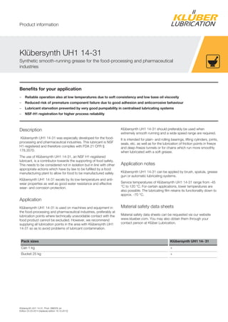 Klübersynth UH1 14-31, Prod. 096029, en
Edition 22.03.2014 [replaces edition 16.10.2012]
Benefits for your application
– Reliable operation also at low temperatures due to soft consistency and low base oil viscosity
– Reduced risk of premature component failure due to good adhesion and anticorrosive behaviour
– Lubricant starvation prevented by very good pumpability in centralised lubricating systems
– NSF-H1 registration for higher process reliability
Description
Klübersynth UH1 14-31 was especially developed for the food-
processing and pharmaceutical industries. This lubricant is NSF
H1-registered and therefore complies with FDA 21 CFR §
178.3570.
The use of Klübersynth UH1 14-31, an NSF H1-registered
lubricant, is a contributor towards the supporting of food safety.
This needs to be considered not in isolation but in line with other
appropriate actions which have by law to be fulfilled by a food
manufacturing plant to allow for food to be manufactured safely.
Klübersynth UH1 14-31 excels by its low-temperature and anti-
wear properties as well as good water resistance and effective
wear- and corrosion protection.
Application
Klübersynth UH1 14-31 is used on machines and equipment in
the food-processing and pharmaceutical industries, preferably at
lubrication points where technically unavoidable contact with the
food product cannot be excluded. However, we recommend
supplying all lubrication points in the area with Klübersynth UH1
14-31 so as to avoid problems of lubricant contamination.
Klübersynth UH1 14-31 should preferably be used when
extremely smooth running and a wide speed range are required.
It is intended for plain- and rolling bearings, lifting cylinders, joints,
seals, etc. as well as for the lubrication of friction points in freeze
and deep-freeze tunnels or for chains which run more smoothly
when lubricated with a soft grease.
Application notes
Klübersynth UH1 14-31 can be applied by brush, spatula, grease
gun or automatic lubricating systems.
Service temperatures of Klübersynth UH1 14-31 range from -45
°C to 120 °C. For certain applications, lower temperatures are
also possible. The lubricating film retains its functionality down to
approx. -70 °C.
Material safety data sheets
Material safety data sheets can be requested via our website
www.klueber.com. You may also obtain them through your
contact person at Klüber Lubrication.
Pack sizes Klübersynth UH1 14- 31
Can 1 kg +
Bucket 25 kg +
Klübersynth UH1 14-31
Synthetic smooth-running grease for the food-processing and pharmaceutical
industries
Product information
 