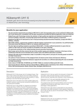 Klübersynth UH1 6, Prod. 096094, 096058, 096059, 096063, 096060, 096064, en
Edition 22.03.2014 [replaces edition 15.10.2013]
Benefits for your application
– The oils meet the requirements according to DIN 51517-3, CLP. Corresponding gears can be switched to Klübersynth
UH1 6 oils without prior consultation with the gear manufacturer provided the general application notes are observed.
– KlüberComp Lube Technology involves the selection of high-quality raw materials and individual consultation and
services by Klüber Lubrication, ensuring high-performance lubrication of different gearbox components.
– Registered by NSF as H1 lubricants for use in food-processing and pharmaceutical industries, comply with FDA 21
CFR Sec. 178.3570.
– ISO 21469 certified – supports the compliance with the hygienic requirements in your production. You will find further
information about ISO Standard 21469 on our website www.klueber.com.
– The oils' high micropitting resistance according to FVA 54 GFT > 10 offers sufficient protection to gears that are
subject to high loads and would normally be susceptible to this type of damage.
– The good wear protection of the rolling bearings prevents premature bearing failure.
– Much longer service life than mineral oils due to the excellent ageing and oxidation resistance of the base oil; thus
maintenance intervals can be extended and in certain cases even lifetime lubrication is possible.
– Owing to the wide service temperature range it is possible in many cases to use just one viscosity grade for both low
and high temperatures.
– The optimum friction behaviour of the polyglycol base oil reduces power losses and improves efficiency.
– The excellent viscosity-temperature behaviour supports the formation of a sufficient lubricating film even at elevated
and high temperatures.
– Seals made of 72 NBR 902, 75 FKM 585 and 75 FKM 170055 are resistant to Klübersynth UH1 6 oils.
– Approved by Siemens (Flender), Siemens Geared Motors, SEW Eurodrive, Getriebebau Nord, Stöber Antriebstechnik,
Lenze, ZAE Antriebssysteme, Baldor, Boston Gear, Bonfiglioli, Watt Drive etc.
Description
Klübersynth UH1 6 oils are gear oils on a polyglycol basis. They
have a high scuffing load capacity and micro-pitting resistance.
These oils have also proved their good wear protection in rolling
bearings on the FAG FE8 test rig for gear oils.
Klübersynth UH1 6 oils stand out for their excellent ageing and
oxidation resistance, good viscosity-temperature behaviour and
very good thermal stability.
Klübersynth UH1 6 oils are NSF H1 registered and therefore
comply with FDA 21 CFR § 178.3570. The lubricants were
developed for incidental contact with products and packaging
materials in the food-processing, cosmetics, pharmaceutical or
animal feed industries. The use of Klübersynth UH1 6 oils can
contribute to increase reliability of your production processes. We
nevertheless recommend conducting an additional risk analysis,
e.g. HACCP.
Application
Klübersynth UH1 6 oils are used for the lubrication of bevel and
spur gears, rolling and plain bearings as well as all types of
denture clutches, especially when exposed to high temperatures.
Klübersynth UH1 6 oils were especially developed for the
lubrication of worm gears with steel/bronze pairings.
The polyglycol base oils and special additives reduce the friction
coefficient and provide low wear values, which is a clear
advantage in these applications.
Klübersynth UH1 6 oils achieve a particularly low wear intensity
according to DIN 3996 (calculation of load capacity). Klübersynth
UH1 6 oils can also be used for the lubrication of lifting, drive and
transport chains.
Application notes
Klübersynth UH1 6 oils can be applied by immersion,
immersion/circulation and injection.
Klübersynth UH1 6
Synthetic gear oils for the food-processing and pharmaceutical industries based
on KlüberComp Lube Technology
Product information
 