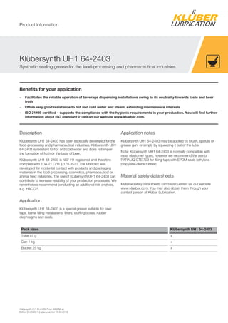 Klübersynth UH1 64-2403, Prod. 096039, en
Edition 22.03.2014 [replaces edition 18.03.2014]
Benefits for your application
– Facilitates the reliable operation of beverage dispensing installations owing to its neutrality towards taste and beer
froth
– Offers very good resistance to hot and cold water and steam, extending maintenance intervals
– ISO 21469 certified – supports the compliance with the hygienic requirements in your production. You will find further
information about ISO Standard 21469 on our website www.klueber.com.
Description
Klübersynth UH1 64-2403 has been especially developed for the
food-processing and pharmaceutical industries. Klübersynth UH1
64-2403 is resistant to hot and cold water and does not impair
the formation of froth or the taste of beer.
Klübersynth UH1 64-2403 is NSF H1 registered and therefore
complies with FDA 21 CFR § 178.3570. The lubricant was
developed for incidental contact with products and packaging
materials in the food-processing, cosmetics, pharmaceutical or
animal feed industries. The use of Klübersynth UH1 64-2403 can
contribute to increase reliability of your production processes. We
nevertheless recommend conducting an additional risk analysis,
e.g. HACCP.
Application
Klübersynth UH1 64-2403 is a special grease suitable for beer
taps, barrel filling installations, filters, stuffing boxes, rubber
diaphragms and seals.
Application notes
Klübersynth UH1 64-2403 may be applied by brush, spatula or
grease gun, or simply by squeezing it out of the tube.
Note: Klübersynth UH1 64-2403 is normally compatible with
most elastomer types, however we recommend the use of
PARALIQ GTE 703 for filling taps with EPDM seals (ethylene-
propylene-diene rubber).
Material safety data sheets
Material safety data sheets can be requested via our website
www.klueber.com. You may also obtain them through your
contact person at Klüber Lubrication.
Pack sizes Klübersynth UH1 64-2403
Tube 45 g +
Can 1 kg +
Bucket 25 kg +
Klübersynth UH1 64-2403
Synthetic sealing grease for the food-processing and pharmaceutical industries
Product information
 